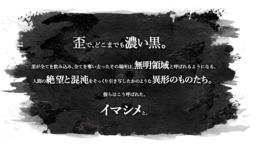 歪で、どこまでも濃い黒。黒が全てを飲み込み、全てを奪い去ったその場所は、無明領域と呼ばれるようになる。人間の絶望と混沌をそっくり引き写したかのような異形のものたち。彼らはこう呼ばれた。イマシメと。